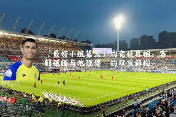 「最好小组第三」的竞技真相：赛制逻辑与地理博弈的双重解构